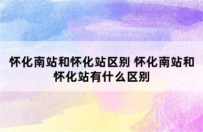 怀化南站和怀化站区别 怀化南站和怀化站有什么区别